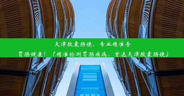 天津胶囊肠镜，专业精准查胃肠健康！（精准检测胃肠疾病，首选天津胶囊肠镜）