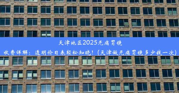 天津地区2025无痛胃镜收费详解：透明价目表轻松知晓！(天津做无痛胃镜多少钱一次)