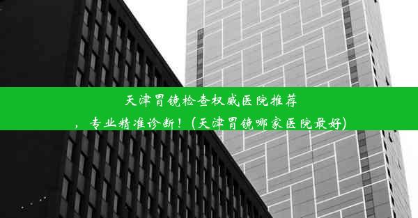 天津胃镜检查权威医院推荐，专业精准诊断！(天津胃镜哪家医院最好)