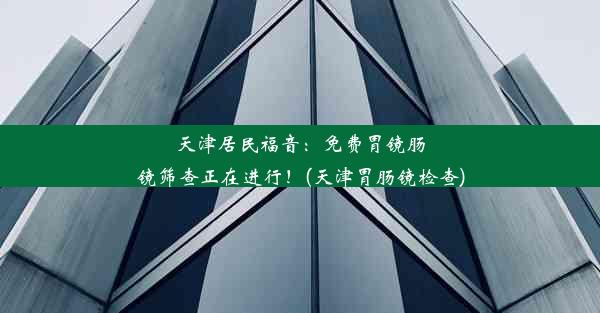 天津居民福音：免费胃镜肠镜筛查正在进行！(天津胃肠镜检查)