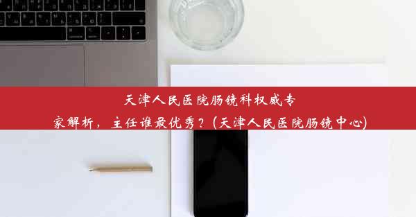 天津人民医院肠镜科权威专家解析，主任谁最优秀？(天津人民医院肠镜中心)