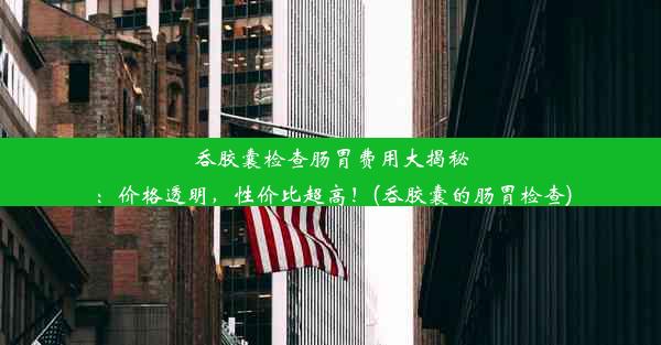 吞胶囊检查肠胃费用大揭秘：价格透明，性价比超高！(吞胶囊的肠胃检查)