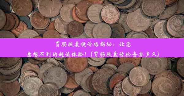 胃肠胶囊镜价格揭秘：让您意想不到的超值体验！(胃肠胶囊镜检查要多久)