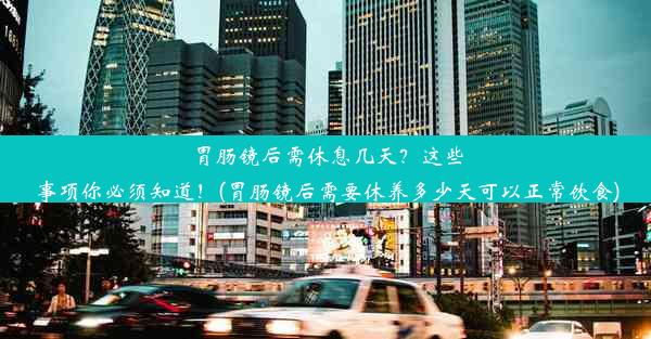 胃肠镜后需休息几天？这些事项你必须知道！(胃肠镜后需要休养多少天可以正常饮食)