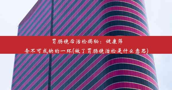 胃肠镜后活检揭秘：健康筛查不可或缺的一环(做了胃肠镜活检是什么意思)