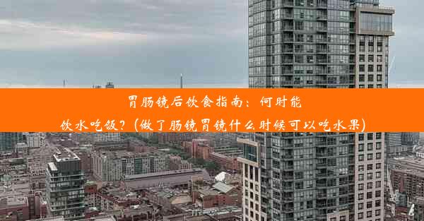 胃肠镜后饮食指南：何时能饮水吃饭？(做了肠镜胃镜什么时候可以吃水果)