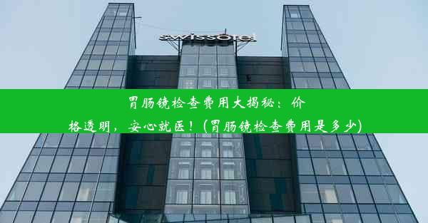 胃肠镜检查费用大揭秘：价格透明，安心就医！(胃肠镜检查费用是多少)