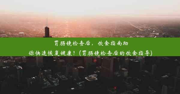 胃肠镜检查后，饮食指南助你快速恢复健康！(胃肠镜检查后的饮食指导)