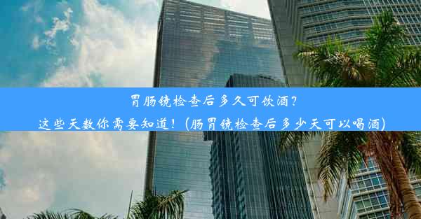 胃肠镜检查后多久可饮酒？这些天数你需要知道！(肠胃镜检查后多少天可以喝酒)