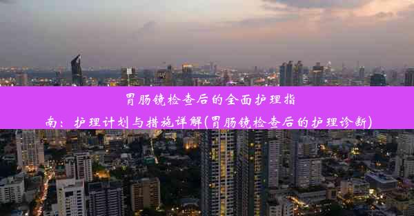 胃肠镜检查后的全面护理指南：护理计划与措施详解(胃肠镜检查后的护理诊断)