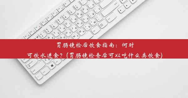 胃肠镜检后饮食指南：何时可饮水进食？(胃肠镜检查后可以吃什么类饮食)