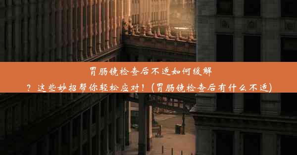 胃肠镜检查后不适如何缓解？这些妙招帮你轻松应对！(胃肠镜检查后有什么不适)