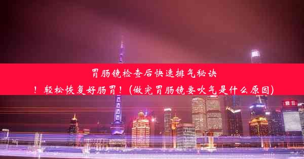 胃肠镜检查后快速排气秘诀！轻松恢复好肠胃！(做完胃肠镜要吹气是什么原因)