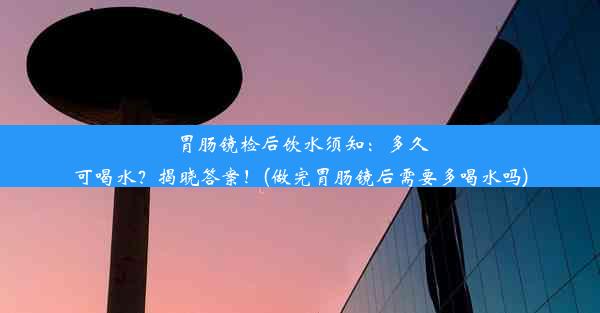 <b>胃肠镜检后饮水须知：多久可喝水？揭晓答案！(做完胃肠镜后需要多喝水吗)</b>