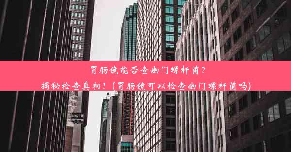 胃肠镜能否查幽门螺杆菌？揭秘检查真相！(胃肠镜可以检查幽门螺杆菌吗)