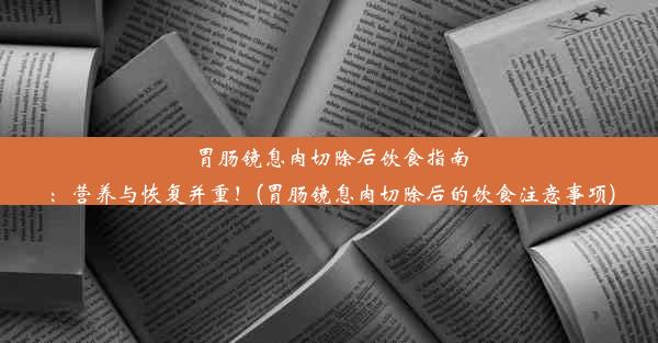 胃肠镜息肉切除后饮食指南：营养与恢复并重！(胃肠镜息肉切除后的饮食注意事项)