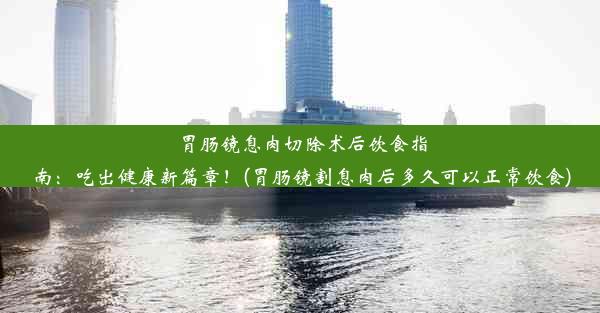 胃肠镜息肉切除术后饮食指南：吃出健康新篇章！(胃肠镜割息肉后多久可以正常饮食)