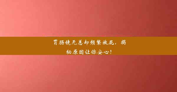 胃肠镜无恙却频繁放屁，揭秘原因让你安心！