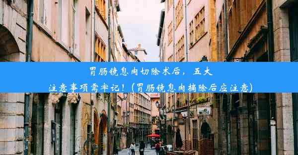 胃肠镜息肉切除术后，五大注意事项需牢记！(胃肠镜息肉摘除后应注意)