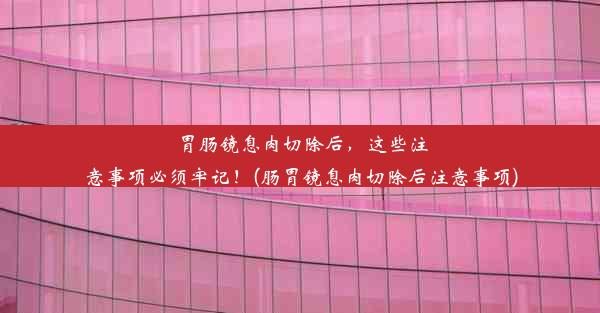 胃肠镜息肉切除后，这些注意事项必须牢记！(肠胃镜息肉切除后注意事项)