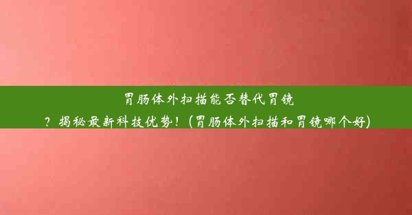 胃肠体外扫描能否替代胃镜？揭秘最新科技优势！(胃肠体外扫描和胃镜哪个好)