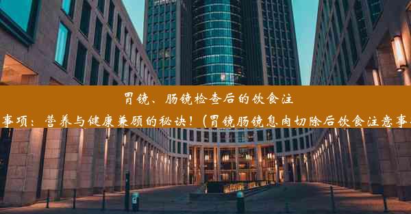 胃镜、肠镜检查后的饮食注意事项：营养与健康兼顾的秘诀！(胃镜肠镜息肉切除后饮食注意事项)