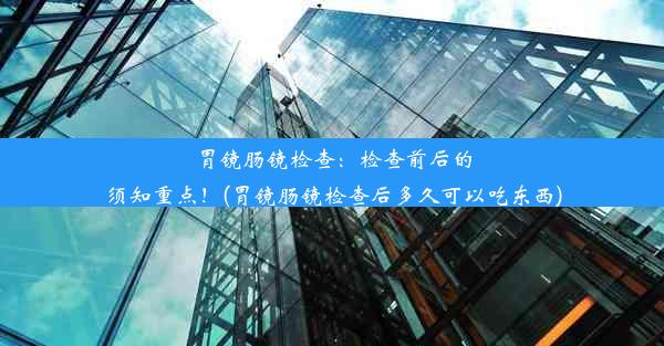 胃镜肠镜检查：检查前后的须知重点！(胃镜肠镜检查后多久可以吃东西)