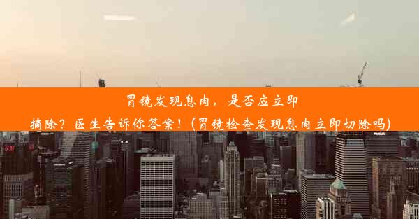 胃镜发现息肉，是否应立即摘除？医生告诉你答案！(胃镜检查发现息肉立即切除吗)