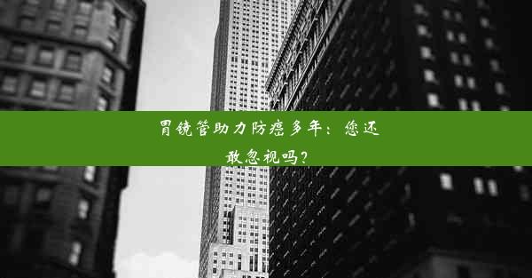 胃镜管助力防癌多年：您还敢忽视吗？