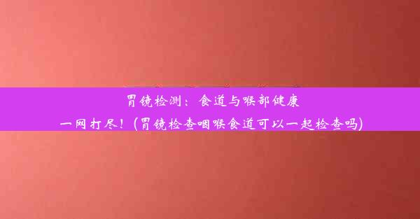 胃镜检测：食道与喉部健康一网打尽！(胃镜检查咽喉食道可以一起检查吗)