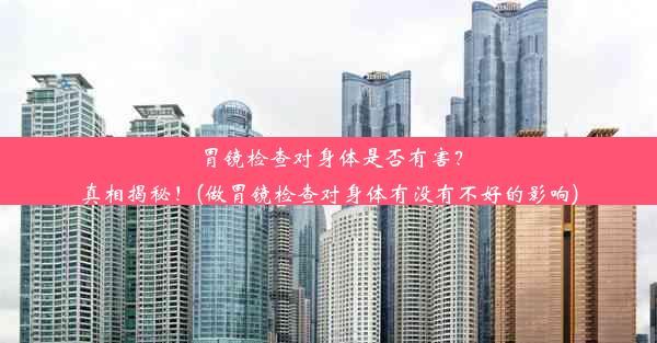 胃镜检查对身体是否有害？真相揭秘！(做胃镜检查对身体有没有不好的影响)