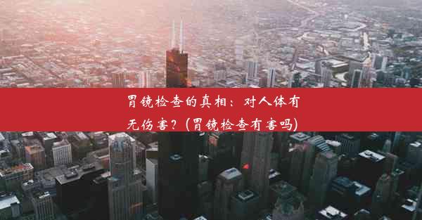 胃镜检查的真相：对人体有无伤害？(胃镜检查有害吗)