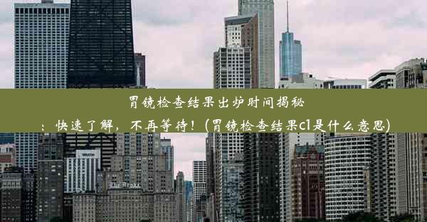 胃镜检查结果出炉时间揭秘：快速了解，不再等待！(胃镜检查结果c1是什么意思)