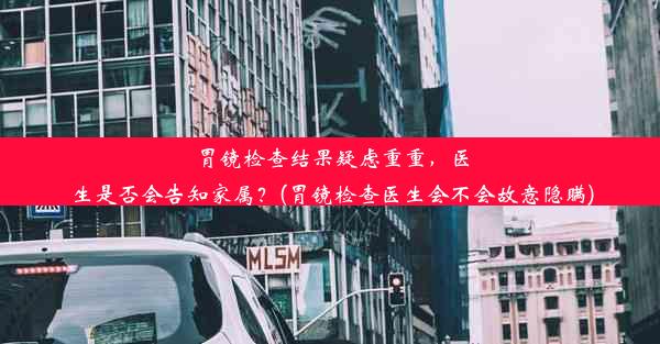 胃镜检查结果疑虑重重，医生是否会告知家属？(胃镜检查医生会不会故意隐瞒)