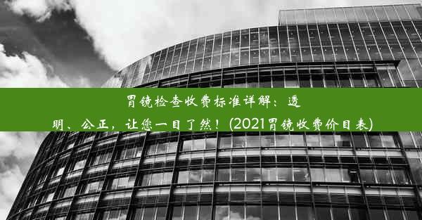 胃镜检查收费标准详解：透明、公正，让您一目了然！(2021胃镜收费价目表)