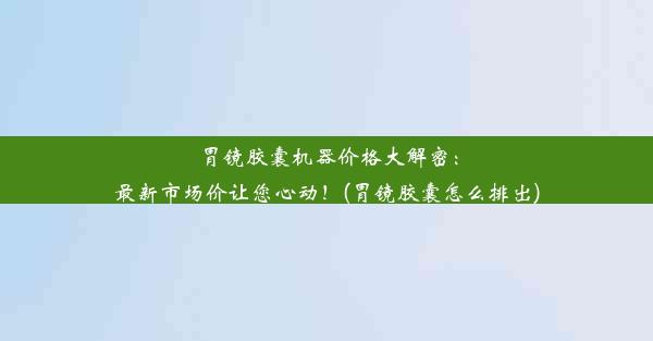 胃镜胶囊机器价格大解密：最新市场价让您心动！(胃镜胶囊怎么排出)