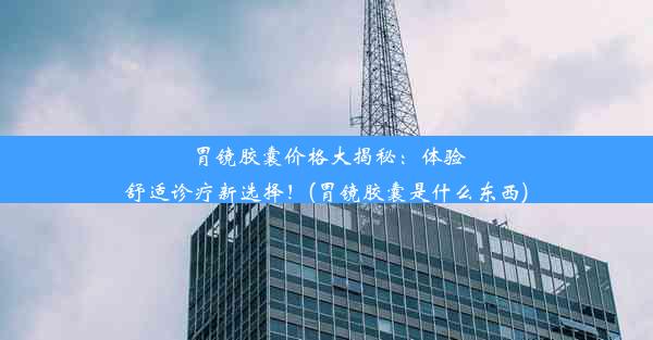 胃镜胶囊价格大揭秘：体验舒适诊疗新选择！(胃镜胶囊是什么东西)