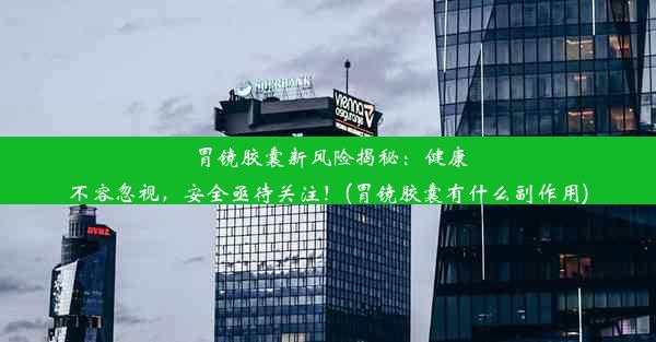 胃镜胶囊新风险揭秘：健康不容忽视，安全亟待关注！(胃镜胶囊有什么副作用)