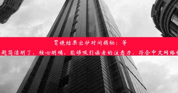 胃镜结果出炉时间揭秘：等待多久？这个标题简洁明了，核心明确，能够吸引读者的注意力，符合中文网络标题的写作习惯。