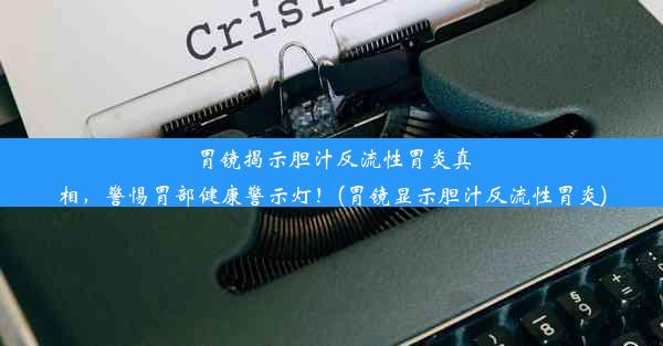 胃镜揭示胆汁反流性胃炎真相，警惕胃部健康警示灯！(胃镜显示胆汁反流性胃炎)