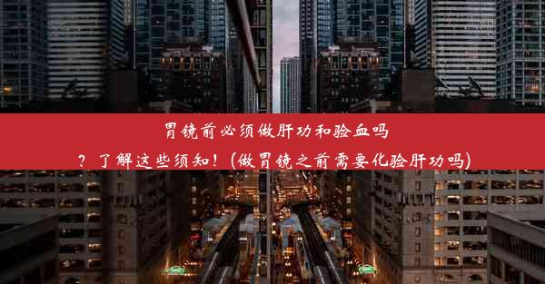 胃镜前必须做肝功和验血吗？了解这些须知！(做胃镜之前需要化验肝功吗)