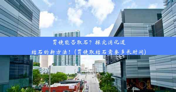 胃镜能否取石？探究消化道结石的新方法！(胃镜取结石需要多长时间)