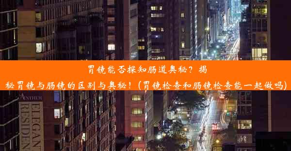 胃镜能否探知肠道奥秘？揭秘胃镜与肠镜的区别与奥秘！(胃镜检查和肠镜检查能一起做吗)