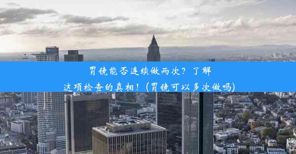 胃镜能否连续做两次？了解这项检查的真相！(胃镜可以多次做吗)