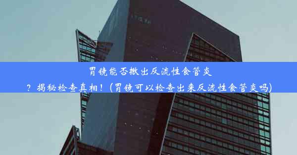 胃镜能否揪出反流性食管炎？揭秘检查真相！(胃镜可以检查出来反流性食管炎吗)