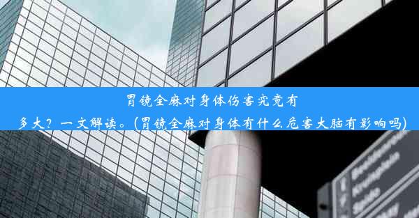 胃镜全麻对身体伤害究竟有多大？一文解读。(胃镜全麻对身体有什么危害大脑有影响吗)