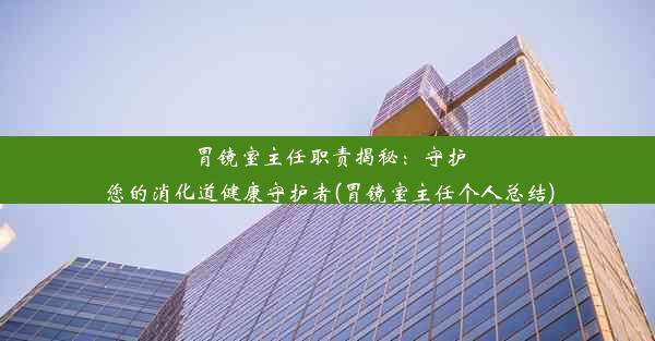 <b>胃镜室主任职责揭秘：守护您的消化道健康守护者(胃镜室主任个人总结)</b>