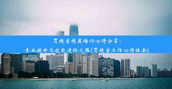 胃镜室精英培训心得分享：专业提升与技能进阶之路(胃镜室工作心得体会)