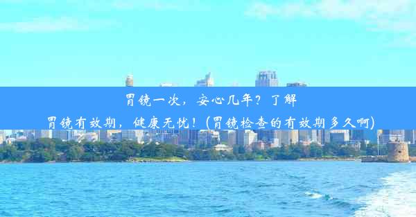 胃镜一次，安心几年？了解胃镜有效期，健康无忧！(胃镜检查的有效期多久啊)