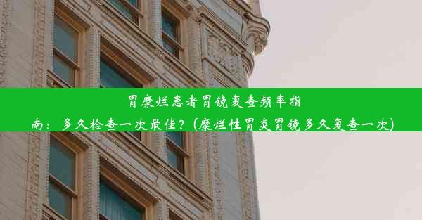 胃糜烂患者胃镜复查频率指南：多久检查一次最佳？(糜烂性胃炎胃镜多久复查一次)